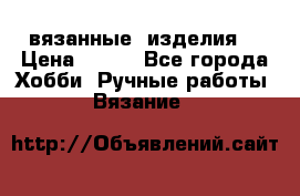 вязанные  изделия  › Цена ­ 100 - Все города Хобби. Ручные работы » Вязание   